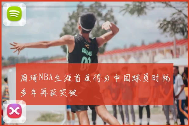 周琦NBA生涯首度得分中国球员时隔多年再获突破
