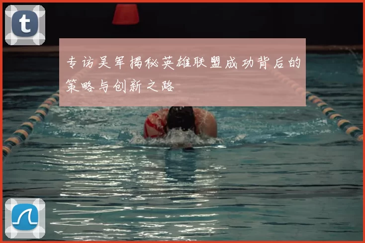 专访吴军揭秘英雄联盟成功背后的策略与创新之路