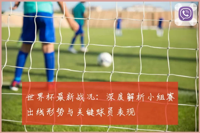 世界杯最新战况:深度解析小组赛出线形势与关键球员表现