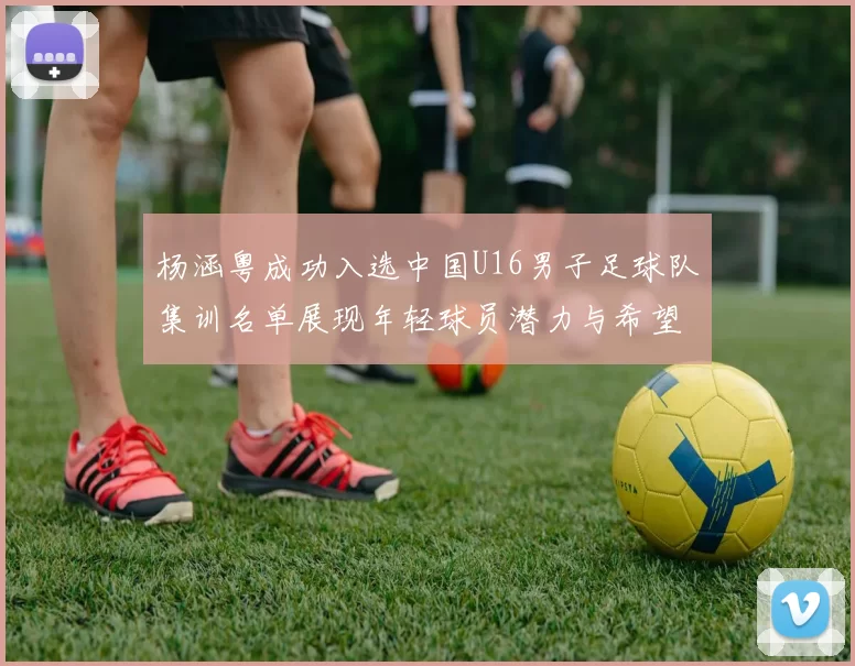 杨涵粤成功入选中国U16男子足球队集训名单展现年轻球员潜力与希望