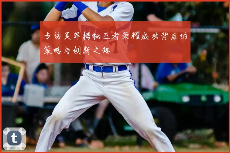 专访吴军揭秘王者荣耀成功背后的策略与创新之路