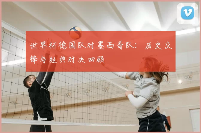 世界杯德国队对墨西哥队：历史交锋与经典对决回顾