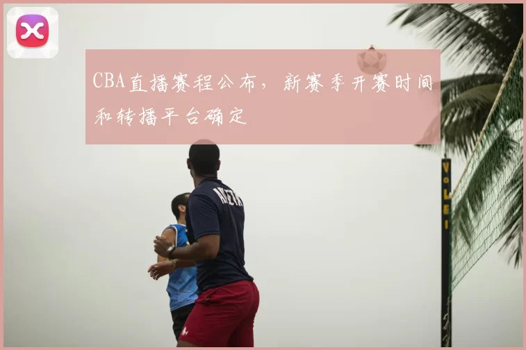 CBA直播赛程公布,新赛季开赛时间和转播平台确定