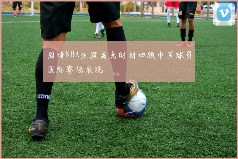 周琦NBA生涯高光时刻回顾中国球员国际赛场表现