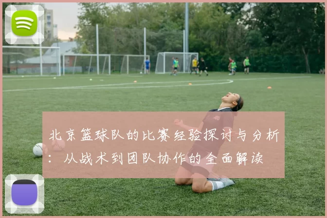 北京篮球队的比赛经验探讨与分析:从战术到团队协作的全面解读