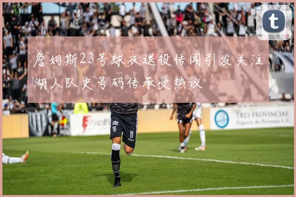 詹姆斯23号球衣退役传闻引发关注湖人队史号码传承受热议