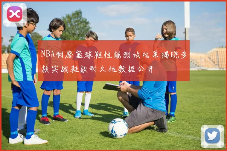 NBA耐磨篮球鞋性能测试结果揭晓多款实战鞋款耐久性数据公开