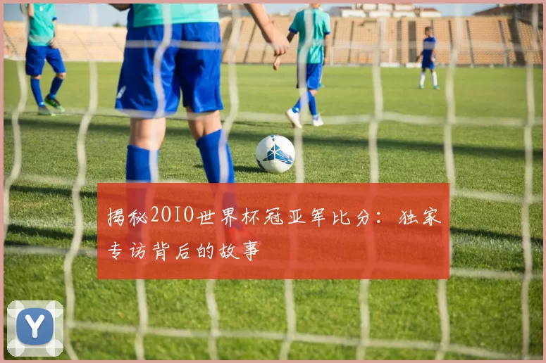 揭秘2OIO世界杯冠亚军比分：独家专访背后的故事