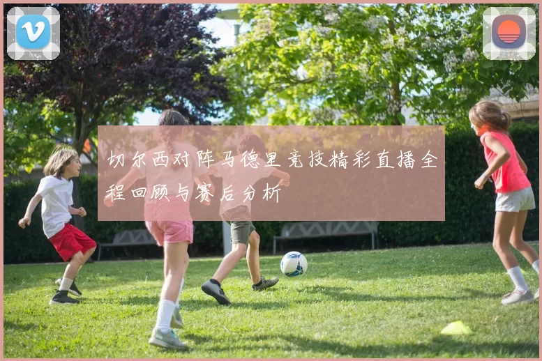 切尔西对阵马德里竞技精彩直播全程回顾与赛后分析