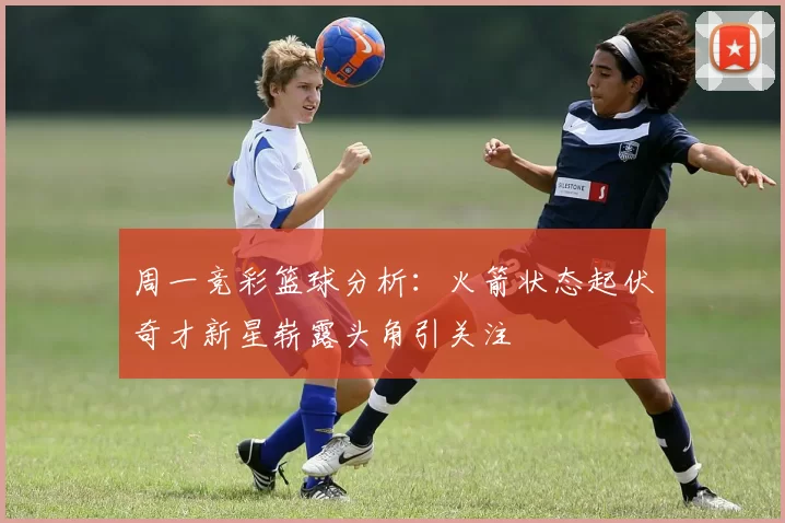 周一竞彩篮球分析:火箭状态起伏奇才新星崭露头角引关注