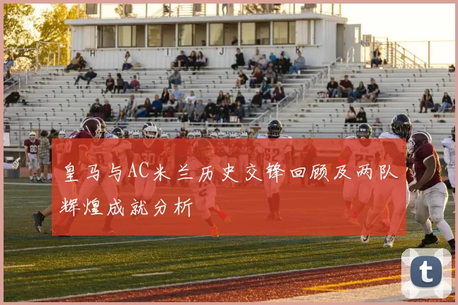 皇马与AC米兰历史交锋回顾及两队辉煌成就分析