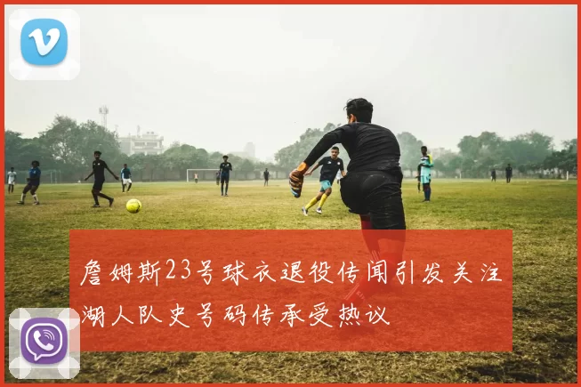 詹姆斯23号球衣退役传闻引发关注湖人队史号码传承受热议