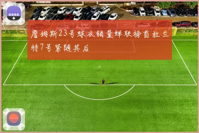 詹姆斯23号球衣销量蝉联榜首杜兰特7号紧随其后