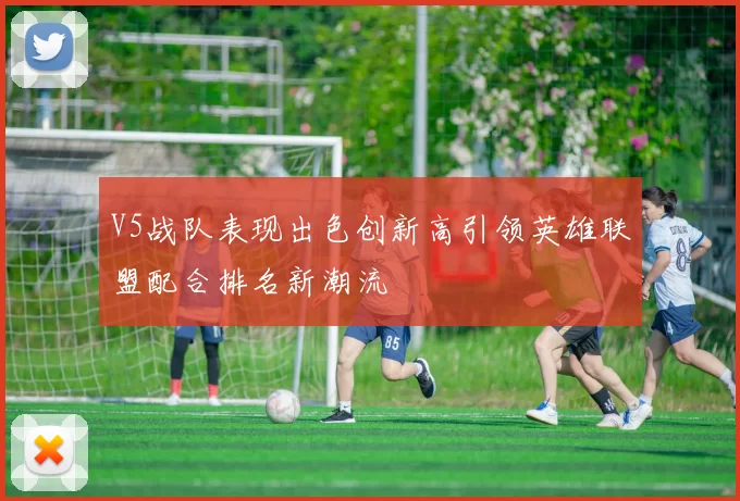 V5战队表现出色创新高引领英雄联盟配合排名新潮流
