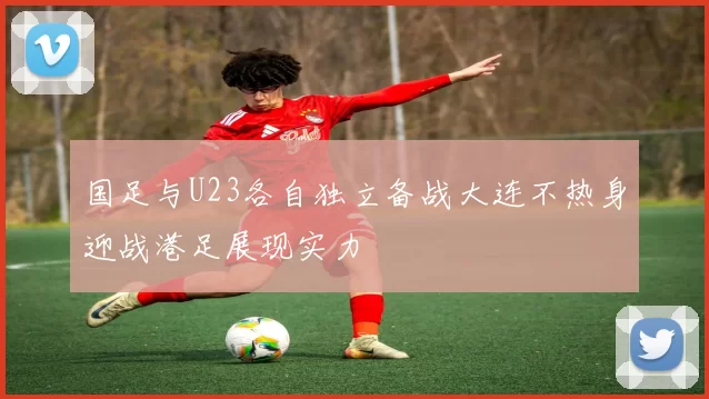 国足与U23各自独立备战大连不热身迎战港足展现实力