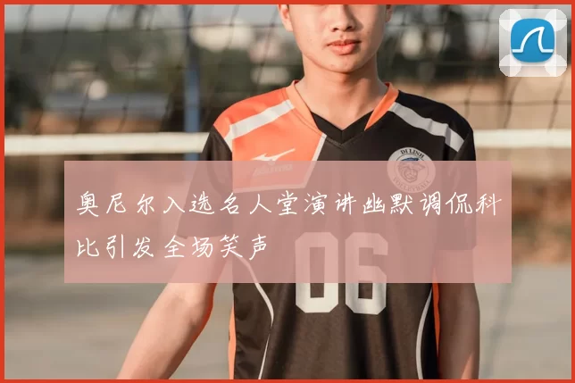 奥尼尔入选名人堂演讲幽默调侃科比引发全场笑声