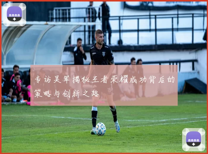 专访吴军揭秘王者荣耀成功背后的策略与创新之路