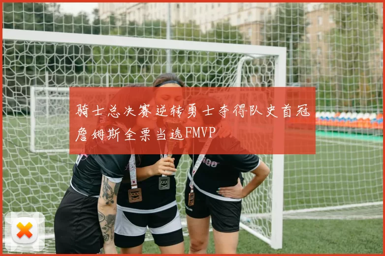 骑士总决赛逆转勇士夺得队史首冠詹姆斯全票当选FMVP
