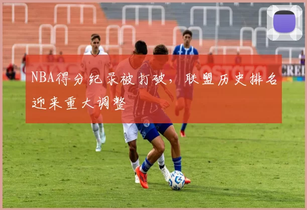 NBA得分纪录被打破,联盟历史排名迎来重大调整