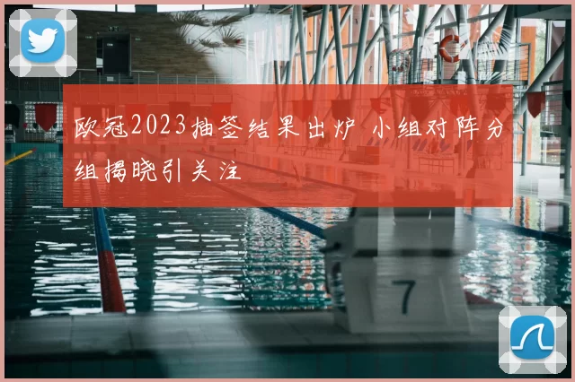 欧冠2023抽签结果出炉 小组对阵分组揭晓引关注