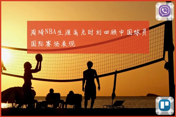 周琦NBA生涯高光时刻回顾中国球员国际赛场表现