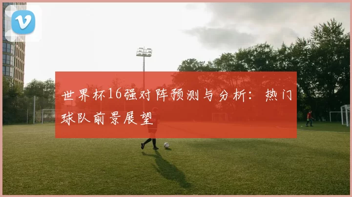 世界杯16强对阵预测与分析：热门球队前景展望