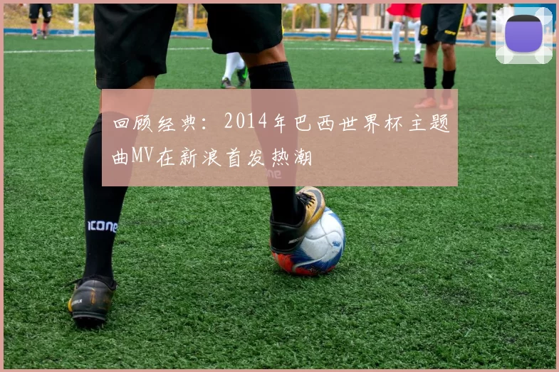 回顾经典：2014年巴西世界杯主题曲MV在新浪首发热潮