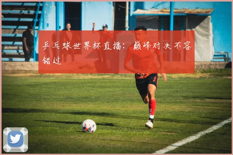乒乓球世界杯直播：巅峰对决不容错过