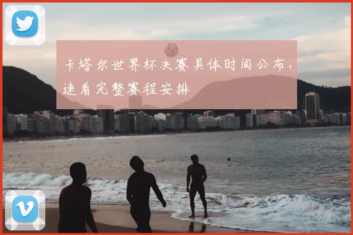 卡塔尔世界杯决赛具体时间公布，速看完整赛程安排