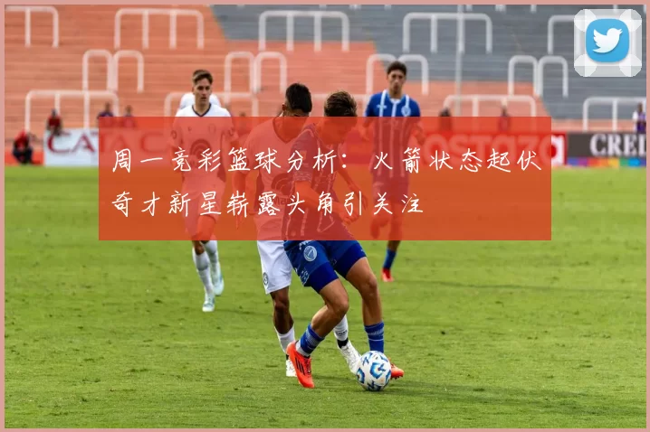 周一竞彩篮球分析:火箭状态起伏奇才新星崭露头角引关注