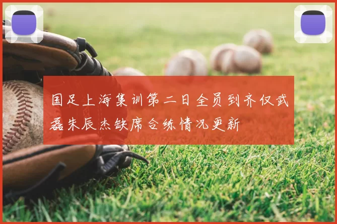 国足上海集训第二日全员到齐仅武磊朱辰杰缺席合练情况更新