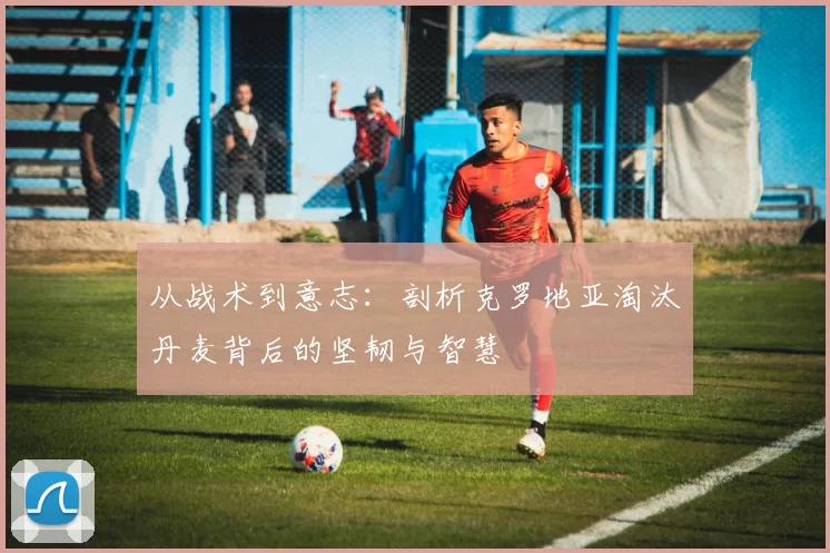 从战术到意志：剖析克罗地亚淘汰丹麦背后的坚韧与智慧