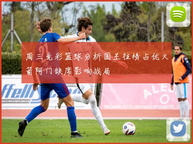 周三竞彩篮球分析国王往绩占优火箭阿门缺席影响战局