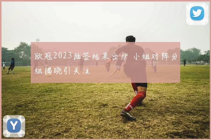 欧冠2023抽签结果出炉 小组对阵分组揭晓引关注