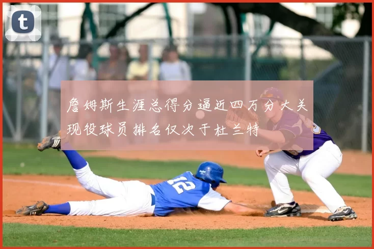 詹姆斯生涯总得分逼近四万分大关现役球员排名仅次于杜兰特
