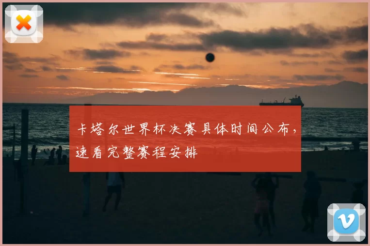 卡塔尔世界杯决赛具体时间公布，速看完整赛程安排