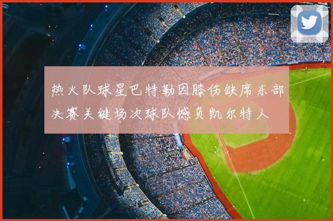热火队球星巴特勒因膝伤缺席东部决赛关键场次球队憾负凯尔特人