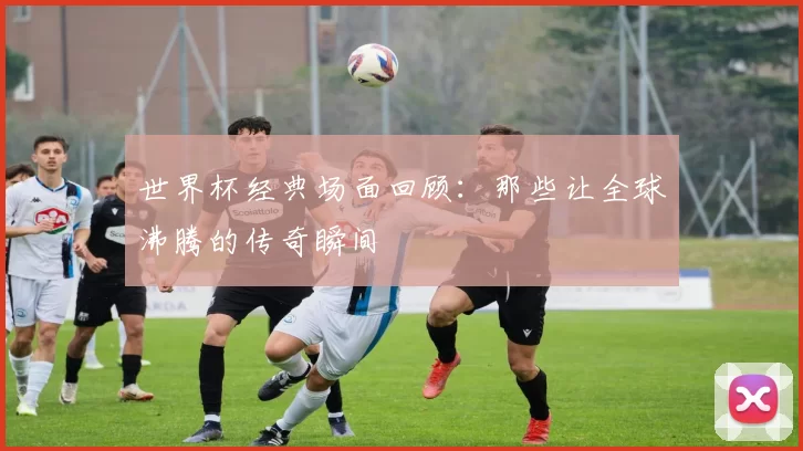 世界杯经典场面回顾：那些让全球沸腾的传奇瞬间