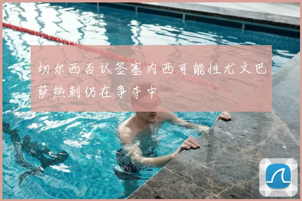 切尔西否认签塞内西可能性尤文巴萨热刺仍在争夺中