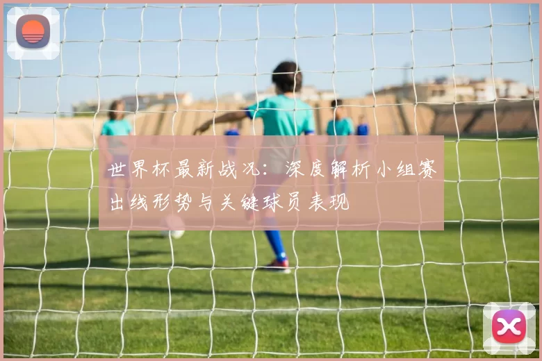 世界杯最新战况:深度解析小组赛出线形势与关键球员表现