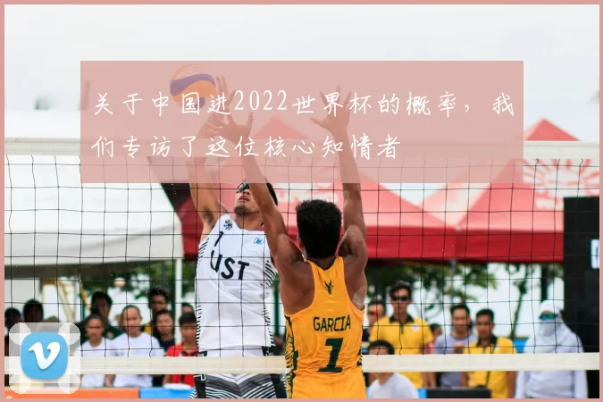 关于中国进2022世界杯的概率，我们专访了这位核心知情者