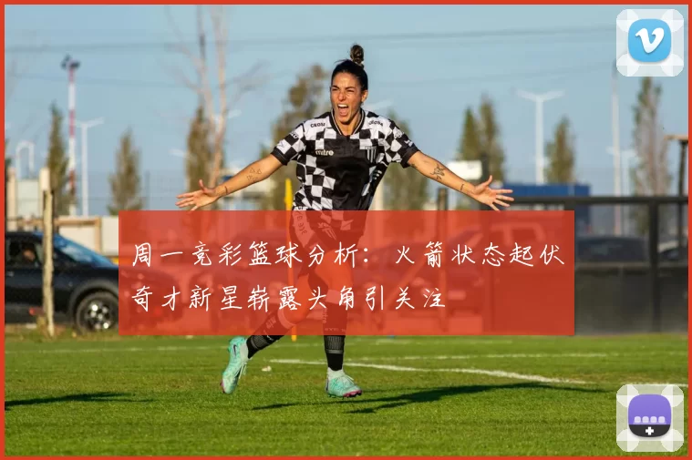 周一竞彩篮球分析:火箭状态起伏奇才新星崭露头角引关注