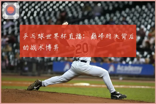 乒乓球世界杯直播:巅峰对决背后的战术博弈