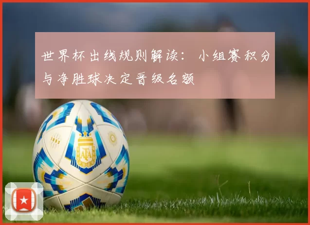 世界杯出线规则解读：小组赛积分与净胜球决定晋级名额