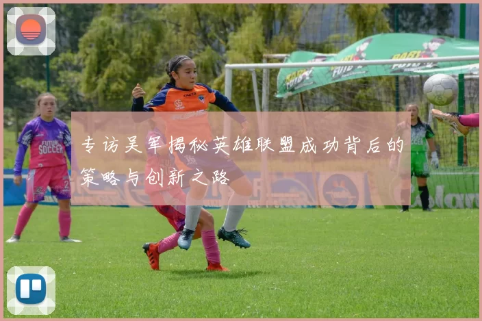 专访吴军揭秘英雄联盟成功背后的策略与创新之路