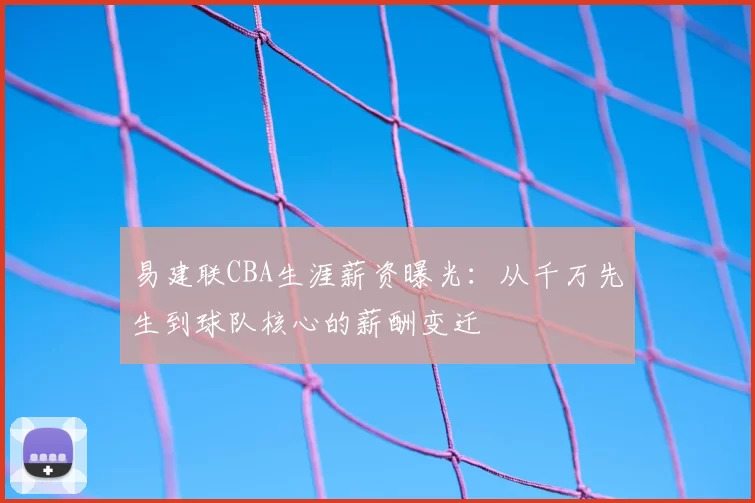易建联CBA生涯薪资曝光:从千万先生到球队核心的薪酬变迁