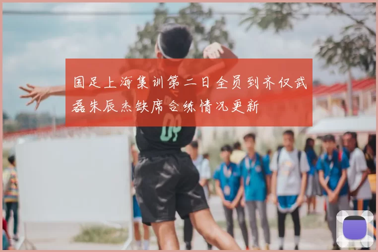 国足上海集训第二日全员到齐仅武磊朱辰杰缺席合练情况更新