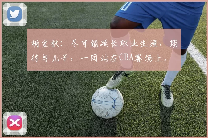 胡金秋：尽可能延长职业生涯，期待与儿子，一同站在CBA赛场上。