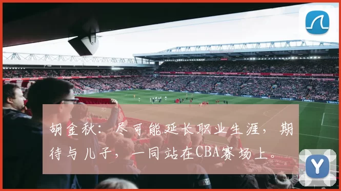 胡金秋：尽可能延长职业生涯，期待与儿子，一同站在CBA赛场上。