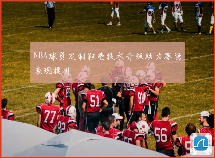 NBA球员定制鞋垫技术升级助力赛场表现提升